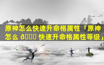 原神怎么快速升命格属性「原神怎么 🐕 快速升命格属性等级」